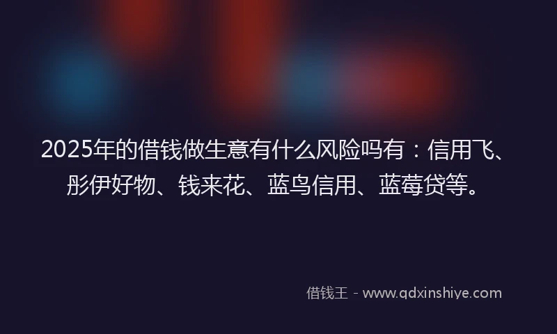 2025年的借钱做生意有什么风险吗有：信用飞、彤伊好物、钱来花、蓝鸟信用、蓝莓贷等。