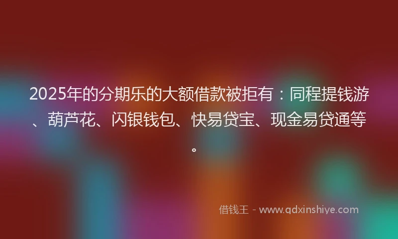 2025年的分期乐的大额借款被拒有：同程提钱游、葫芦花、闪银钱包、快易贷宝、现金易贷通等。