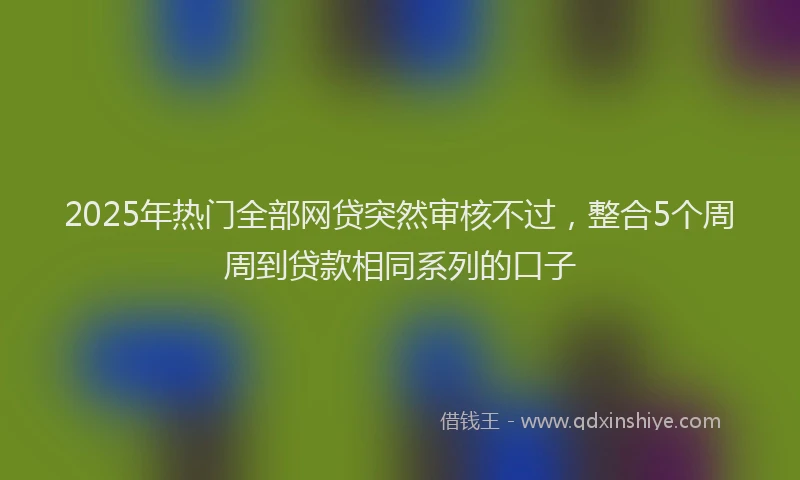 2025年热门全部网贷突然审核不过，整合5个周周到贷款相同系列的口子