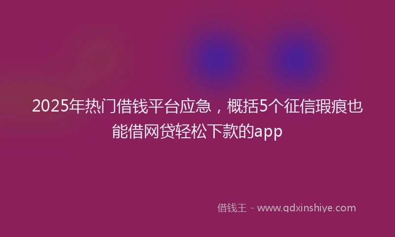 2025年热门借钱平台应急，概括5个征信瑕疵也能借网贷轻松下款的app