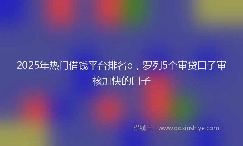 2025年热门借钱平台排名o，罗列5个审贷口子审核加快的口子