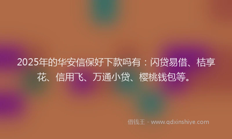 2025年的华安信保好下款吗有：闪贷易借、桔享花、信用飞、万通小贷、樱桃钱包等。