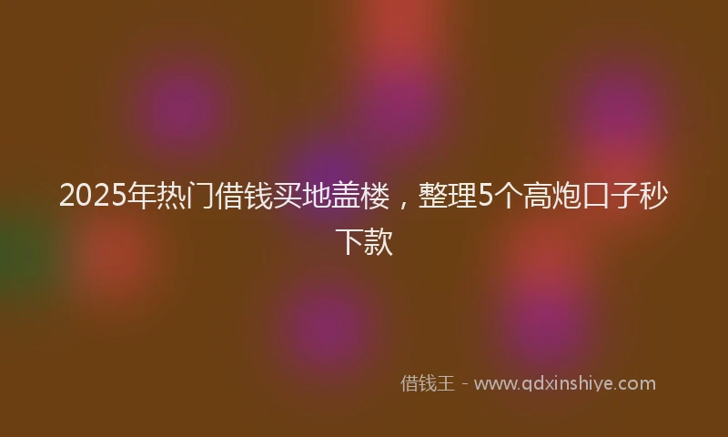2025年热门借钱买地盖楼，整理5个高炮口子秒下款