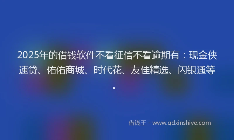 2025年的借钱软件不看征信不看逾期有：现金侠速贷、佑佑商城、时代花、友佳精选、闪银通等。