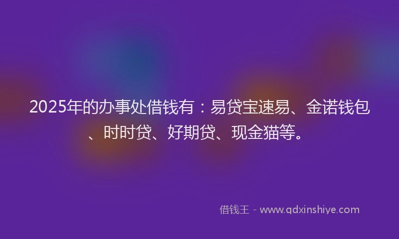 2025年的办事处借钱有：易贷宝速易、金诺钱包、时时贷、好期贷、现金猫等。