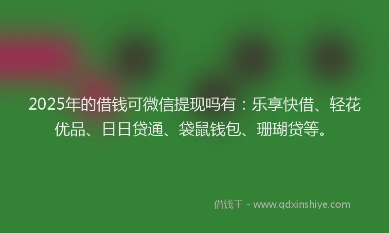 2025年的借钱可微信提现吗有：乐享快借、轻花优品、日日贷通、袋鼠钱包、珊瑚贷等。