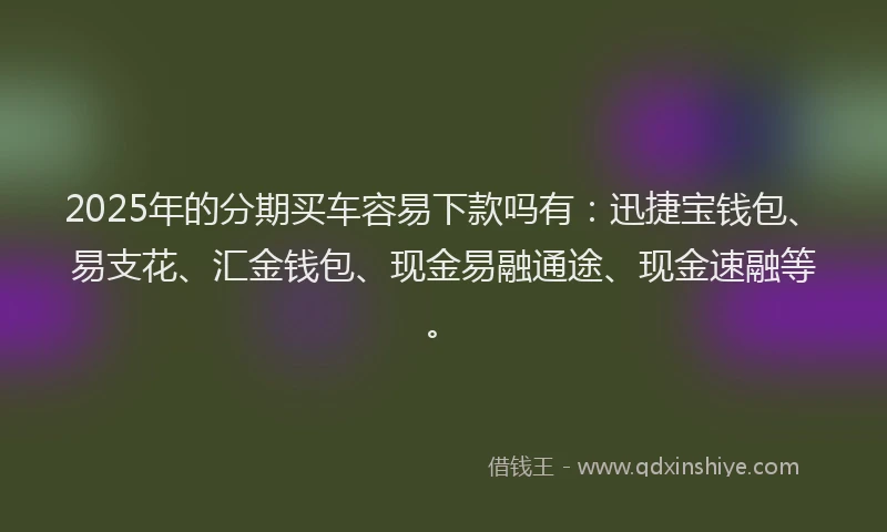 2025年的分期买车容易下款吗有：迅捷宝钱包、易支花、汇金钱包、现金易融通途、现金速融等。