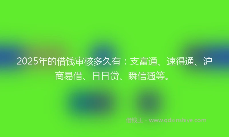2025年的借钱审核多久有：支富通、速得通、沪商易借、日日贷、瞬信通等。