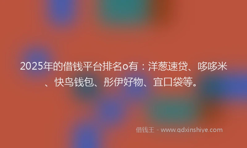2025年的借钱平台排名o有：洋葱速贷、哆哆米、快鸟钱包、彤伊好物、宜口袋等。