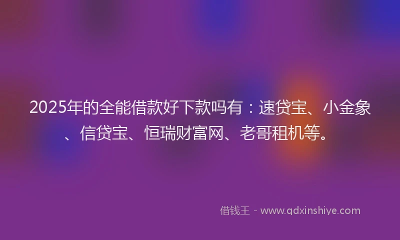 2025年的全能借款好下款吗有：速贷宝、小金象、信贷宝、恒瑞财富网、老哥租机等。