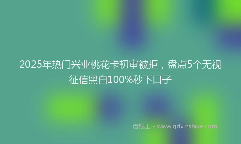 2025年热门兴业桃花卡初审被拒，盘点5个无视征信黑白100%秒下口子