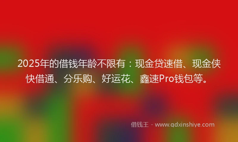 2025年的借钱年龄不限有：现金贷速借、现金侠快借通、分乐购、好运花、鑫速Pro钱包等。