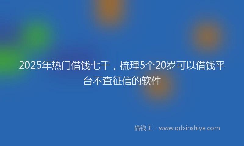 2025年热门借钱七千，梳理5个20岁可以借钱平台不查征信的软件