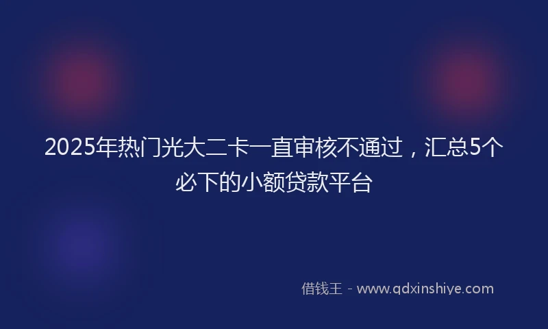 2025年热门光大二卡一直审核不通过，汇总5个必下的小额贷款平台