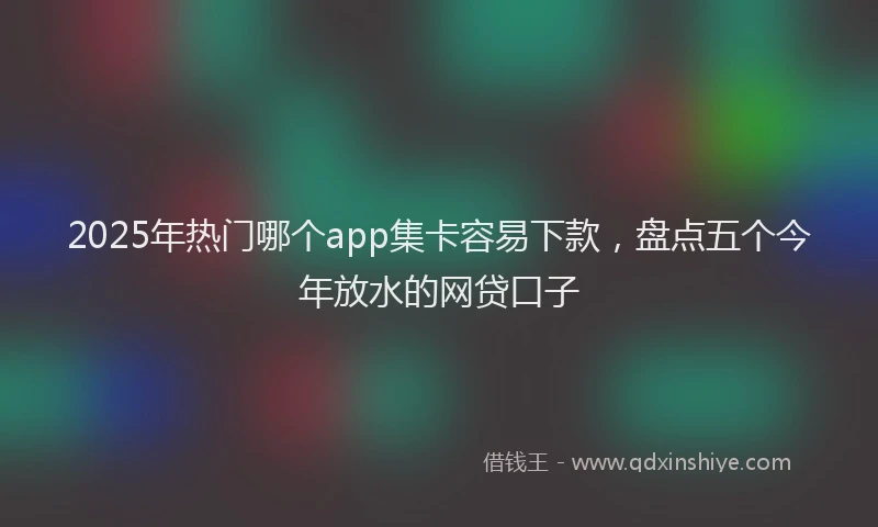 2025年热门哪个app集卡容易下款，盘点五个今年放水的网贷口子