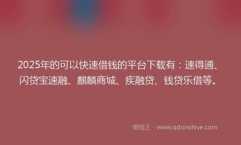 2025年的可以快速借钱的平台下载有：速得通、闪贷宝速融、麒麟商城、疾融贷、钱贷乐借等。