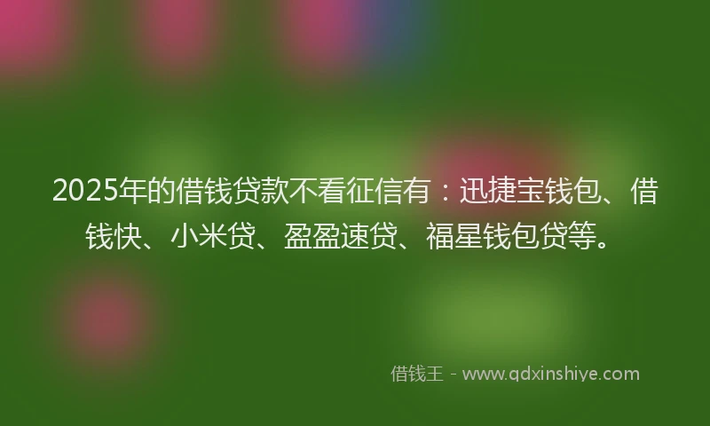2025年的借钱贷款不看征信有：迅捷宝钱包、借钱快、小米贷、盈盈速贷、福星钱包贷等。