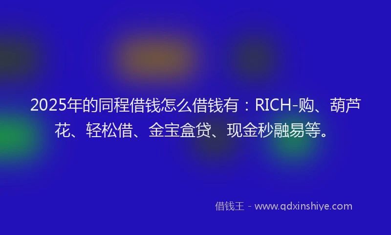 2025年的同程借钱怎么借钱有：RICH-购、葫芦花、轻松借、金宝盒贷、现金秒融易等。