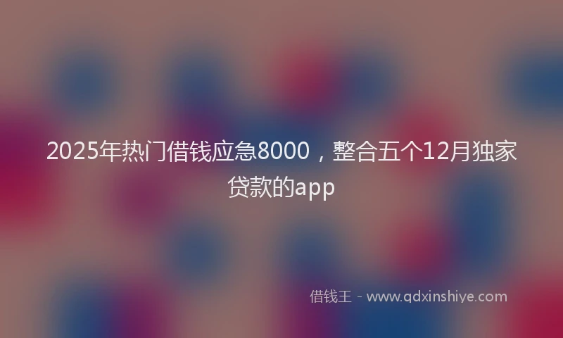 2025年热门借钱应急8000，整合五个12月独家贷款的app