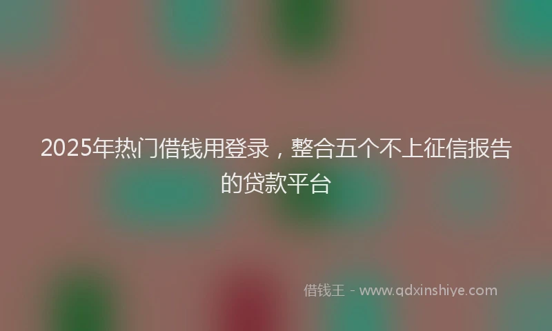 2025年热门借钱用登录，整合五个不上征信报告的贷款平台
