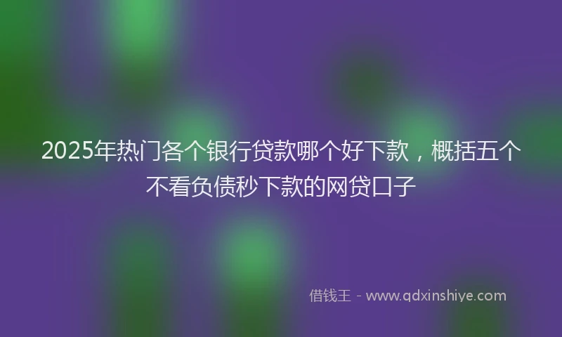 2025年热门各个银行贷款哪个好下款，概括五个不看负债秒下款的网贷口子