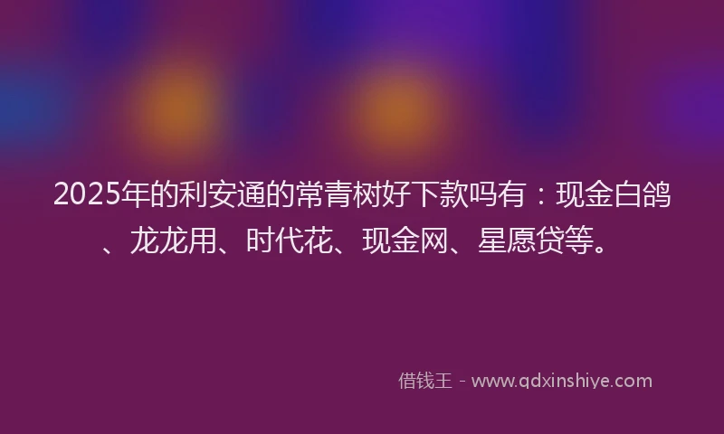 2025年的利安通的常青树好下款吗有：现金白鸽、龙龙用、时代花、现金网、星愿贷等。