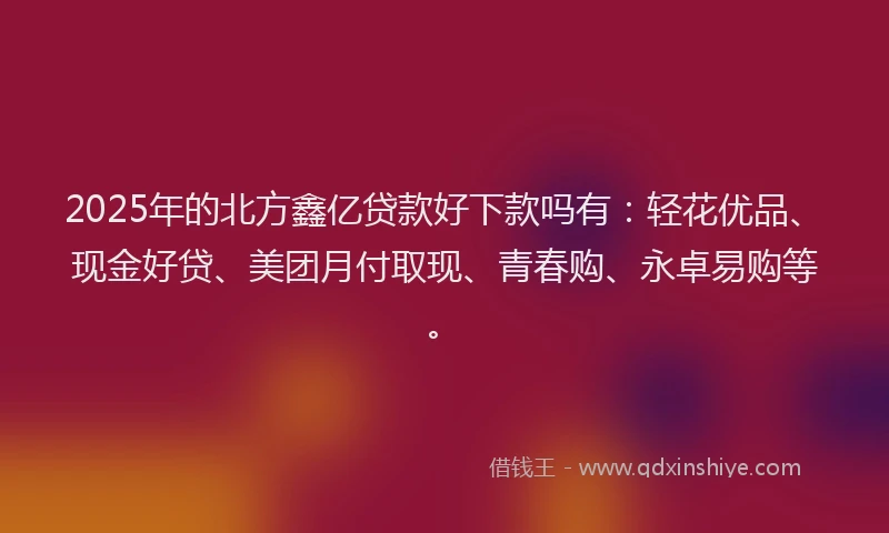 2025年的北方鑫亿贷款好下款吗有：轻花优品、现金好贷、美团月付取现、青春购、永卓易购等。