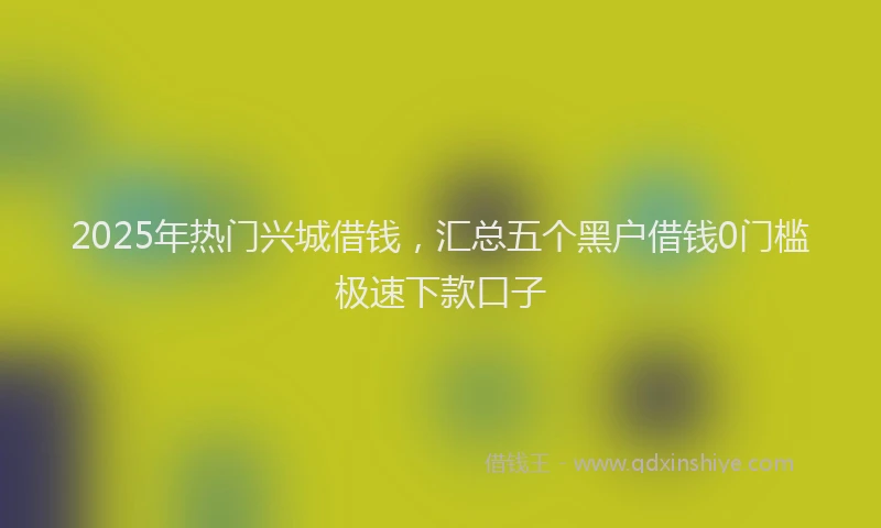2025年热门兴城借钱，汇总五个黑户借钱0门槛极速下款口子