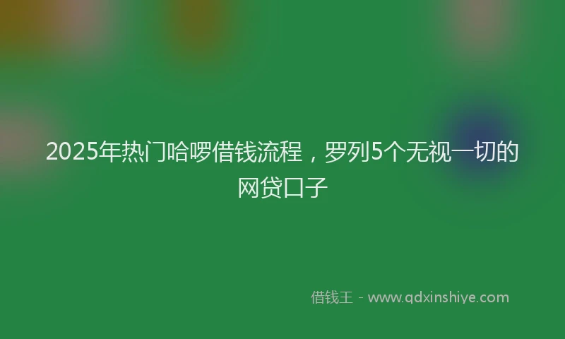 2025年热门哈啰借钱流程，罗列5个无视一切的网贷口子