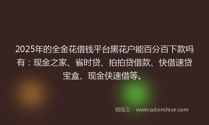 2025年的全金花借钱平台黑花户能百分百下款吗有：现金之家、省时贷、拍拍贷借款、快借速贷宝盒、现金侠速借等。