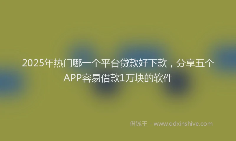 2025年热门哪一个平台贷款好下款，分享五个APP容易借款1万块的软件