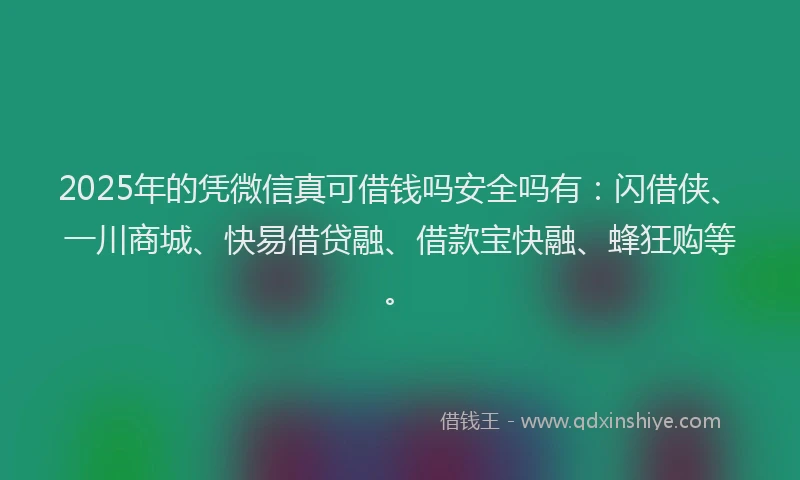 2025年的凭微信真可借钱吗安全吗有：闪借侠、一川商城、快易借贷融、借款宝快融、蜂狂购等。