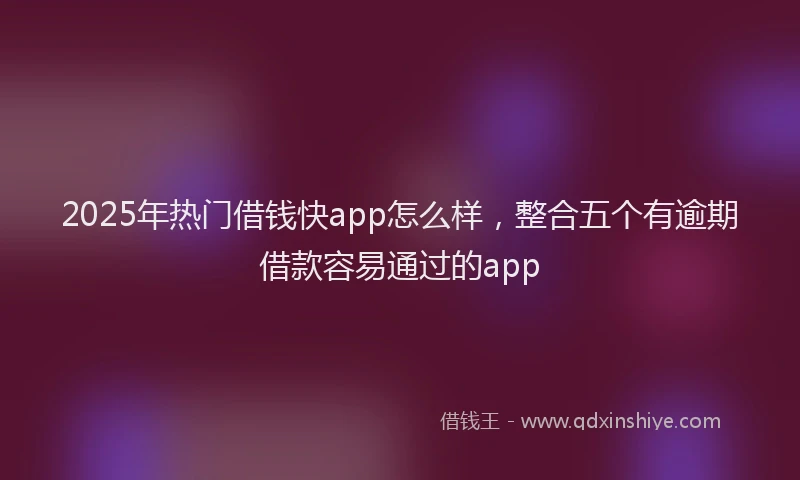2025年热门借钱快app怎么样，整合五个有逾期借款容易通过的app
