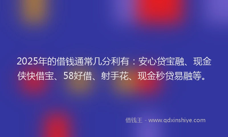 2025年的借钱通常几分利有：安心贷宝融、现金侠快借宝、58好借、射手花、现金秒贷易融等。