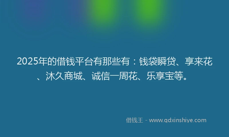 2025年的借钱平台有那些有：钱袋瞬贷、享来花、沐久商城、诚信一周花、乐享宝等。