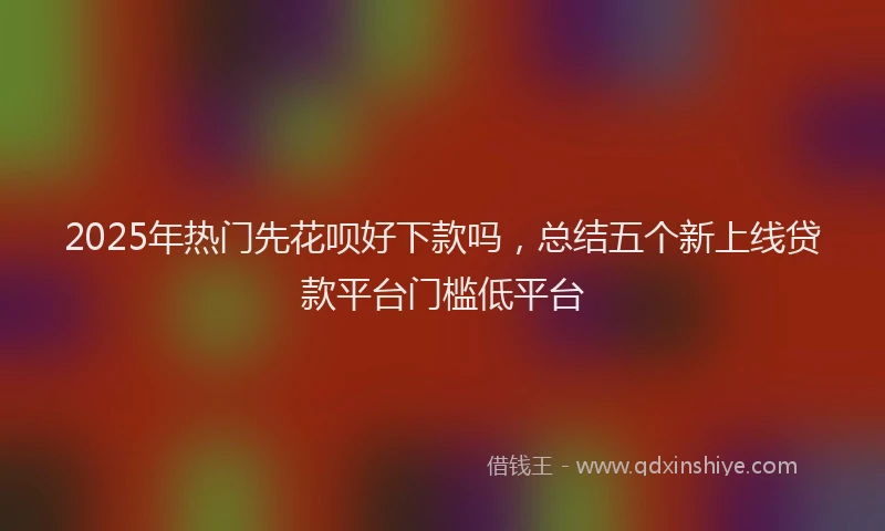 2025年热门先花呗好下款吗，总结五个新上线贷款平台门槛低平台