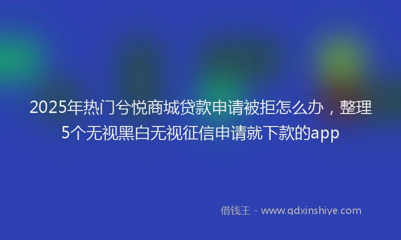 2025年热门兮悦商城贷款申请被拒怎么办，整理5个无视黑白无视征信申请就下款的app