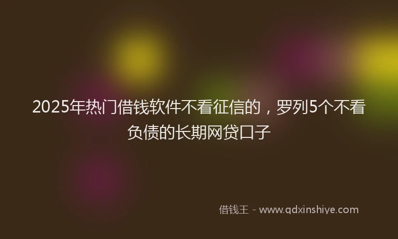 2025年热门借钱软件不看征信的，罗列5个不看负债的长期网贷口子