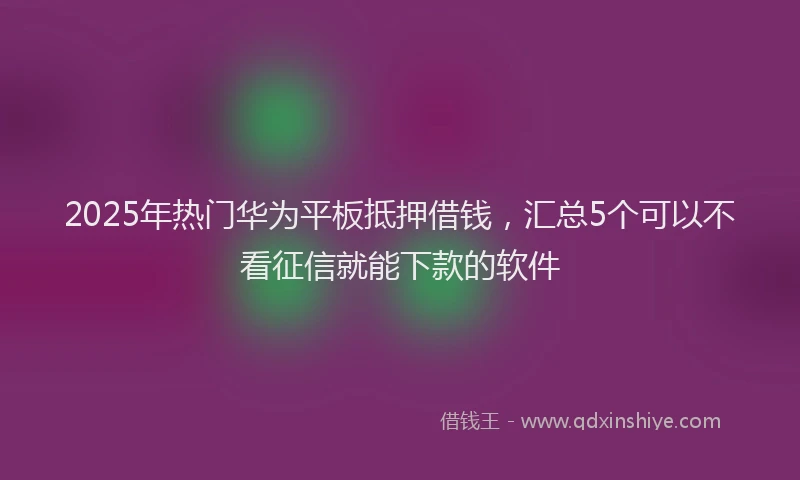 2025年热门华为平板抵押借钱，汇总5个可以不看征信就能下款的软件