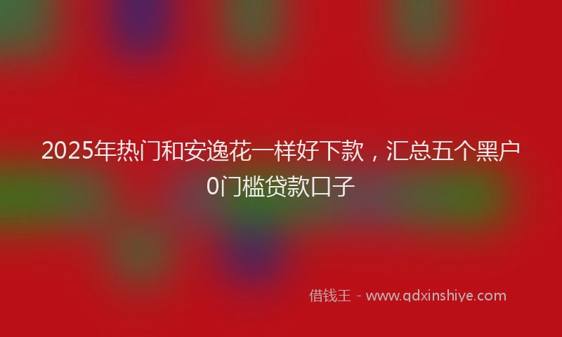 2025年热门和安逸花一样好下款，汇总五个黑户0门槛贷款口子
