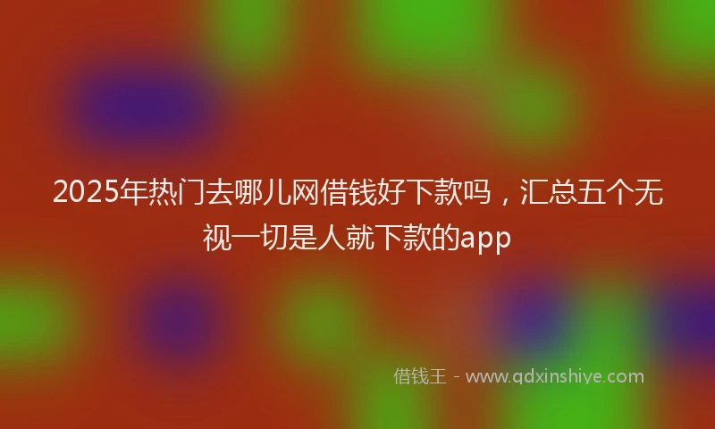 2025年热门去哪儿网借钱好下款吗，汇总五个无视一切是人就下款的app