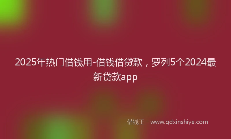 2025年热门借钱用-借钱借贷款，罗列5个2024最新贷款app