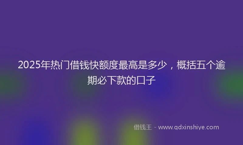 2025年热门借钱快额度最高是多少，概括五个逾期必下款的口子