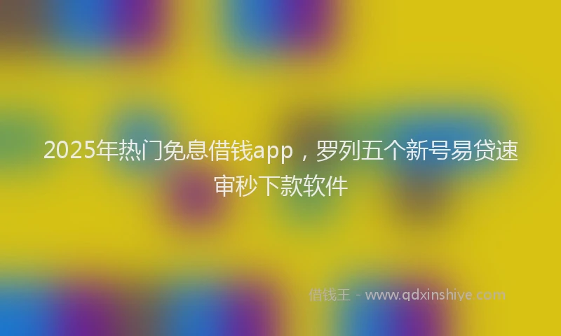 2025年热门免息借钱app，罗列五个新号易贷速审秒下款软件