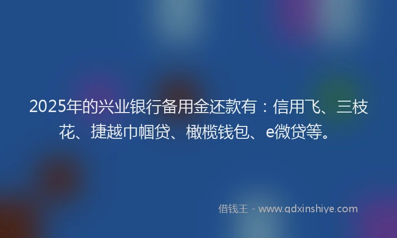 2025年的兴业银行备用金还款有：信用飞、三枝花、捷越巾帼贷、橄榄钱包、e微贷等。