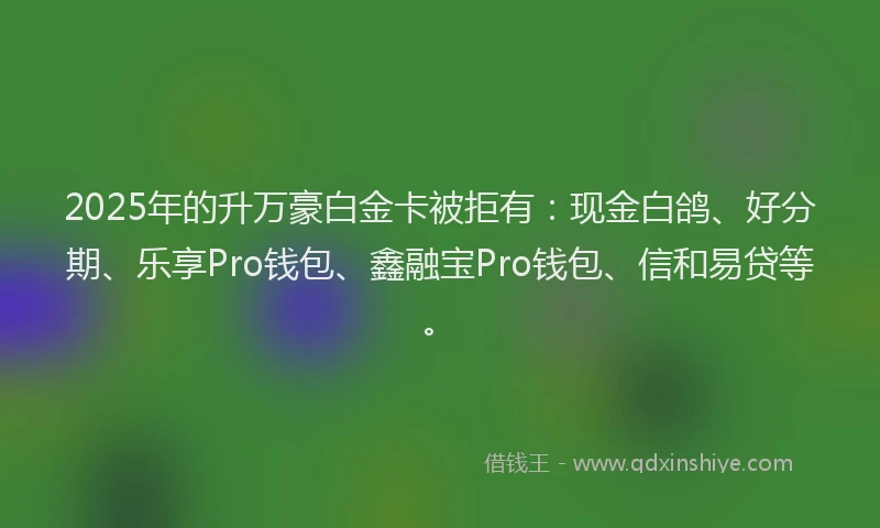 2025年的升万豪白金卡被拒有：现金白鸽、好分期、乐享Pro钱包、鑫融宝Pro钱包、信和易贷等。