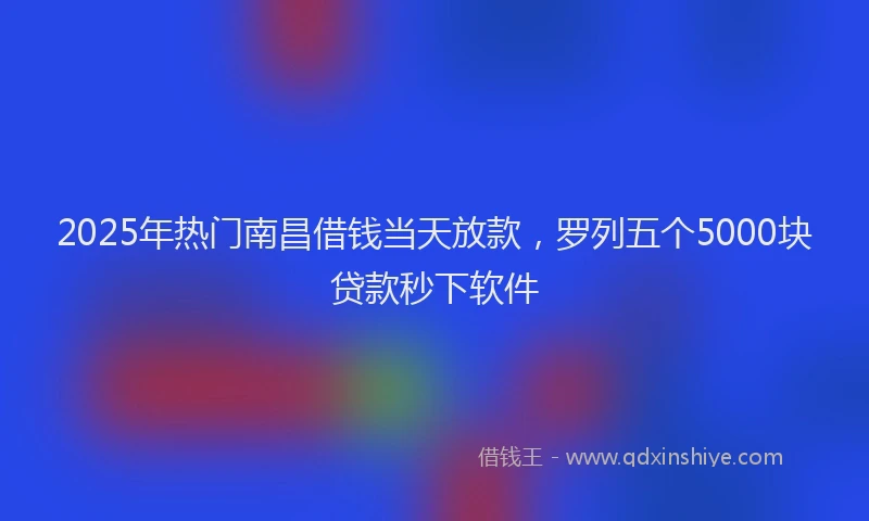 2025年热门南昌借钱当天放款，罗列五个5000块贷款秒下软件