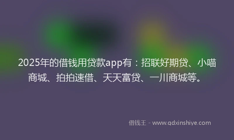 2025年的借钱用贷款app有：招联好期贷、小喵商城、拍拍速借、天天富贷、一川商城等。