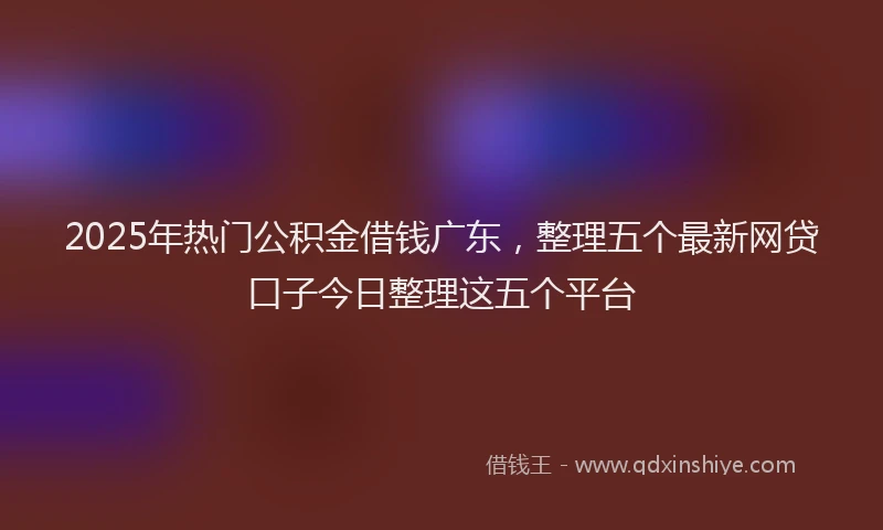 2025年热门公积金借钱广东，整理五个最新网贷口子今日整理这五个平台