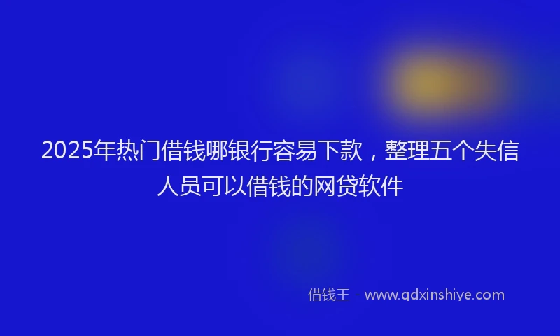 2025年热门借钱哪银行容易下款，整理五个失信人员可以借钱的网贷软件